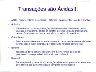 Transações são Ácidas!!!
●   ACID - características essenciais : Atômica, Consistente, Isolada e Durável
●   Atômica
     –   Garante que todas as operações sejam tratadas como uma unica
         unidade de trabalho. Todas as tarefas de uma unidade transacional
         devem funcionar sem erros ou todo o processo é revertido.
●   Consistente
     –   O estado do sistema após uma transação deve manter-se consistente
         (transações devem englobar processos de negócio completos)
●   Isolada
     –   Transação deve poder executar sem interferência de outros
         processos. Isto é possível utilizando sincronização.
●   Durável
     –   Dados alterados durante a transações devem ser guardados em meio
         persistente até que a transação complete com sucesso
 