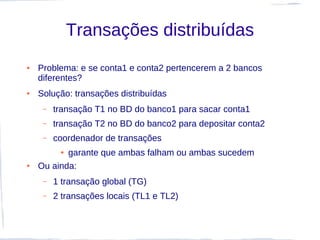 Transações distribuídas
●   Problema: e se conta1 e conta2 pertencerem a 2 bancos
    diferentes?
●   Solução: transações distribuídas
     –   transação T1 no BD do banco1 para sacar conta1
     –   transação T2 no BD do banco2 para depositar conta2
     –   coordenador de transações
          ●garante que ambas falham ou ambas sucedem
●   Ou ainda:
     –   1 transação global (TG)
     –   2 transações locais (TL1 e TL2)
 