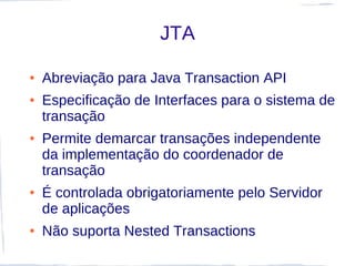 JTA

●   Abreviação para Java Transaction API
●   Especificação de Interfaces para o sistema de
    transação
●   Permite demarcar transações independente
    da implementação do coordenador de
    transação
●   É controlada obrigatoriamente pelo Servidor
    de aplicações
●   Não suporta Nested Transactions
 