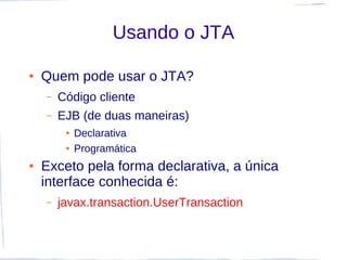 Usando o JTA

●   Quem pode usar o JTA?
    –   Código cliente
    –   EJB (de duas maneiras)
         ●   Declarativa
         ●   Programática
●   Exceto pela forma declarativa, a única
    interface conhecida é:
    –   javax.transaction.UserTransaction
 