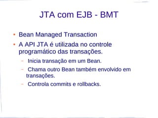JTA com EJB - BMT

●   Bean Managed Transaction
●   A API JTA é utilizada no controle
    programático das transações.
    –   Inicia transação em um Bean.
    –    Chama outro Bean também envolvido em
        transações.
    –   Controla commits e rollbacks.
 
