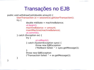 Transações no EJB
public void withdrawCash(double amount) {
         UserTransaction ut = sessionCtx.getUserTransaction();
         try {
                  double mbState = machineBalance;
                  ut.begin();
                  machineBalance -= amount;
                  insertMachine(machineBalance);
                  ut.commit();
         } catch (Exception ex) {
                  try {
                           ut.rollback();
                  } catch (SystemException syex) {
                           throw new EJBException
                           ("Rollback failed: " + syex.getMessage());
                  }
                  throw new EJBException
                  ("Transaction failed: " + ex.getMessage());
         }
}
 