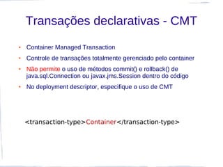 Transações declarativas - CMT
●   Container Managed Transaction
●   Controle de transações totalmente gerenciado pelo container
●   Não permite o uso de métodos commit() e rollback() de
    java.sql.Connection ou javax.jms.Session dentro do código
●   No deployment descriptor, especifique o uso de CMT




    <transaction-type>Container</transaction-type>
 