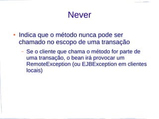 Never

●   Indica que o método nunca pode ser
    chamado no escopo de uma transação
    –   Se o cliente que chama o método for parte de
        uma transação, o bean irá provocar um
        RemoteException (ou EJBException em clientes
        locais)
 