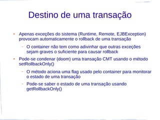 Destino de uma transação
●   Apenas exceções do sistema (Runtime, Remote, EJBException)
    provocam automaticamente o rollback de uma transação
     –   O container não tem como adivinhar que outras exceções
         sejam graves o suficiente para causar rollback
●   Pode-se condenar (doom) uma transação CMT usando o método
    setRollbackOnly()
     –   O método aciona uma flag usado pelo container para monitorar
         o estado de uma transação
     –   Pode-se saber o estado de uma transação usando
         getRollbackOnly()
 