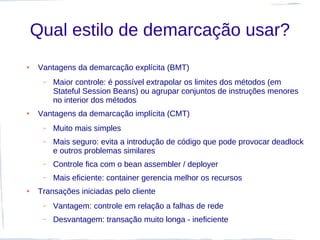 Qual estilo de demarcação usar?
●   Vantagens da demarcação explícita (BMT)
     –   Maior controle: é possível extrapolar os limites dos métodos (em
         Stateful Session Beans) ou agrupar conjuntos de instruções menores
         no interior dos métodos
●   Vantagens da demarcação implícita (CMT)
     –   Muito mais simples
     –   Mais seguro: evita a introdução de código que pode provocar deadlock
         e outros problemas similares
     –   Controle fica com o bean assembler / deployer
     –   Mais eficiente: container gerencia melhor os recursos
●   Transações iniciadas pelo cliente
     –   Vantagem: controle em relação a falhas de rede
     –   Desvantagem: transação muito longa - ineficiente
 