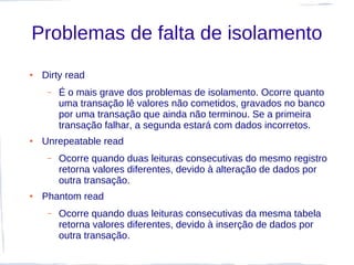 Problemas de falta de isolamento
●   Dirty read
     –   É o mais grave dos problemas de isolamento. Ocorre quanto
         uma transação lê valores não cometidos, gravados no banco
         por uma transação que ainda não terminou. Se a primeira
         transação falhar, a segunda estará com dados incorretos.
●   Unrepeatable read
     –   Ocorre quando duas leituras consecutivas do mesmo registro
         retorna valores diferentes, devido à alteração de dados por
         outra transação.
●   Phantom read
     –   Ocorre quando duas leituras consecutivas da mesma tabela
         retorna valores diferentes, devido à inserção de dados por
         outra transação.
 