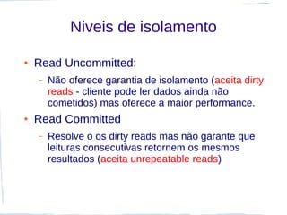 Niveis de isolamento

●   Read Uncommitted:
    –   Não oferece garantia de isolamento (aceita dirty
        reads - cliente pode ler dados ainda não
        cometidos) mas oferece a maior performance.
●   Read Committed
    –   Resolve o os dirty reads mas não garante que
        leituras consecutivas retornem os mesmos
        resultados (aceita unrepeatable reads)
 