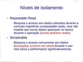 Níveis de isolamento

●   Repeatable Read
    –   Bloqueia o acesso aos dados utilizados durante a
        consulta impedindo unrepeatable reads, mas não
        impede que novos dados apareçam no banco
        durante a operação (aceita phantom reads)
●   Serializable
    –   Bloqueia o acesso concorrente aos dados
        (transações ocorrem em série) durante o uso
        mas baixa a performance significativamente.
 