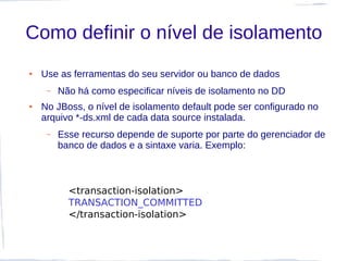 Como definir o nível de isolamento
●   Use as ferramentas do seu servidor ou banco de dados
     –   Não há como especificar níveis de isolamento no DD
●   No JBoss, o nível de isolamento default pode ser configurado no
    arquivo *-ds.xml de cada data source instalada.
     –   Esse recurso depende de suporte por parte do gerenciador de
         banco de dados e a sintaxe varia. Exemplo:



           <transaction-isolation>
           TRANSACTION_COMMITTED
           </transaction-isolation>
 
