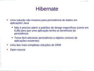 Hibernate
 Uma solução não invasiva para persistência de dados em
  aplicações Java
    Não é preciso aderir a padrões de design específicos (como em
     EJB) para que uma aplicação tenha os benefícios da
     persistência
    Torna fácil adicionar persistência a objetos comuns de
     aplicações existentes
 Uma das mais completas soluções de ORM
 Open-source
 