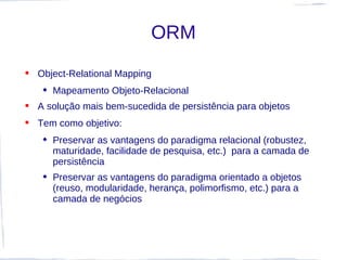 ORM
 Object-Relational Mapping
    Mapeamento Objeto-Relacional
 A solução mais bem-sucedida de persistência para objetos
 Tem como objetivo:
    Preservar as vantagens do paradigma relacional (robustez,
     maturidade, facilidade de pesquisa, etc.) para a camada de
     persistência
    Preservar as vantagens do paradigma orientado a objetos
     (reuso, modularidade, herança, polimorfismo, etc.) para a
     camada de negócios
 