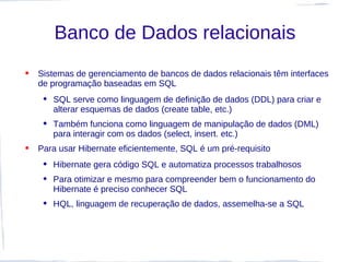 Banco de Dados relacionais
   Sistemas de gerenciamento de bancos de dados relacionais têm interfaces
    de programação baseadas em SQL
      SQL serve como linguagem de definição de dados (DDL) para criar e
       alterar esquemas de dados (create table, etc.)
      Também funciona como linguagem de manipulação de dados (DML)
       para interagir com os dados (select, insert. etc.)
   Para usar Hibernate eficientemente, SQL é um pré-requisito
      Hibernate gera código SQL e automatiza processos trabalhosos
      Para otimizar e mesmo para compreender bem o funcionamento do
       Hibernate é preciso conhecer SQL
      HQL, linguagem de recuperação de dados, assemelha-se a SQL
 