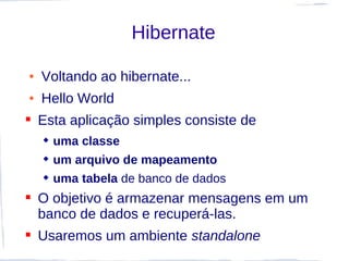 Hibernate

●   Voltando ao hibernate...
●   Hello World
 Esta aplicação simples consiste de
     uma classe
     um arquivo de mapeamento
     uma tabela de banco de dados
 O objetivo é armazenar mensagens em um
  banco de dados e recuperá-las.
 Usaremos um ambiente standalone
 