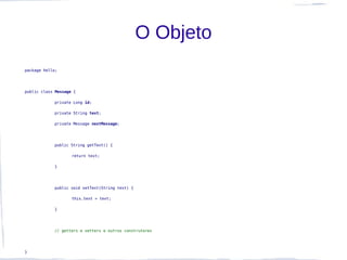 O Objeto
package hello;




public class Message {

            private Long id;

            private String text;

            private Message nextMessage;




            public String getText() {

                    return text;

            }




            public void setText(String text) {

                    this.text = text;

            }




            // getters e setters e outros construtores




}
 
