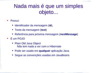 Nada mais é que um simples
              objeto...
 Possui:
    Identificador da mensagem (id),
    Texto da mensagem (text)
    Referência para próxima mensagem (nextMessage)
 É um POJO
    Plain Old Java Object
       Não tem nada a ver com o Hibernate
    Pode ser usado em qualquer aplicação Java.
    Segue as convenções usadas em JavaBeans
 