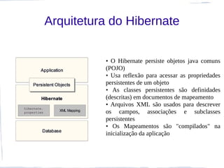 Arquitetura do Hibernate


          • O Hibernate persiste objetos java comuns
          (POJO)
          • Usa reflexão para acessar as propriedades
          persistentes de um objeto
          • As classes persistentes são definidades
          (descritas) em documentos de mapeamento
          • Arquivos XML são usados para descrever
          os campos, associações e subclasses
          persistentes
          • Os Mapeamentos são "compilados" na
          inicialização da aplicação
 