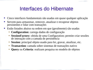 Interfaces do Hibernate
 Cinco interfaces fundamentais são usadas em quase qualquer aplicação
 Servem para armazenar, remover, atualizar e recuperar objetos
  persistentes e lidar com transações
 Estão listados abaixo na ordem em que (geralmente) são usadas
   • Configuration: carrega dados de configuração
   • SessionFactory: obtida de uma Configuration; permite criar sessões
     de interação com a camada de persistência
   • Session: principal objeto usado para ler, gravar, atualizar, etc.
   • Transaction: camada sobre sistemas de transações nativo
   • Query ou Criteria: realizam pesquisa no modelo de objetos
 