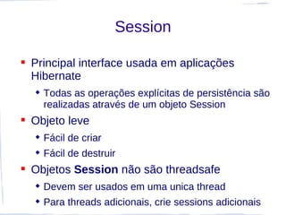 Session

 Principal interface usada em aplicações
  Hibernate
   Todas as operações explícitas de persistência são
    realizadas através de um objeto Session
 Objeto leve
   Fácil de criar
   Fácil de destruir
 Objetos Session não são threadsafe
   Devem ser usados em uma unica thread
   Para threads adicionais, crie sessions adicionais
 