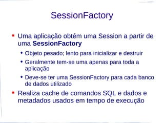 SessionFactory

 Uma aplicação obtém uma Session a partir de
  uma SessionFactory
   Objeto pesado; lento para inicializar e destruir
   Geralmente tem-se uma apenas para toda a
    aplicação
   Deve-se ter uma SessionFactory para cada banco
    de dados utilizado
 Realiza cache de comandos SQL e dados e
  metadados usados em tempo de execução
 