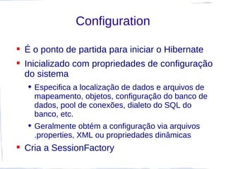 Configuration

 É o ponto de partida para iniciar o Hibernate
 Inicializado com propriedades de configuração
  do sistema
   Especifica a localização de dados e arquivos de
    mapeamento, objetos, configuração do banco de
    dados, pool de conexões, dialeto do SQL do
    banco, etc.
   Geralmente obtém a configuração via arquivos
    .properties, XML ou propriedades dinâmicas
 Cria a SessionFactory
 
