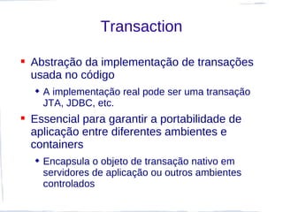 Transaction

 Abstração da implementação de transações
  usada no código
   A implementação real pode ser uma transação
    JTA, JDBC, etc.
 Essencial para garantir a portabilidade de
  aplicação entre diferentes ambientes e
  containers
   Encapsula o objeto de transação nativo em
    servidores de aplicação ou outros ambientes
    controlados
 
