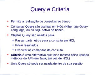 Query e Criteria

 Permite a realização de consultas ao banco
 Consultas Query são escritas em HQL (Hibernate Query
  Language) ou no SQL nativo do banco.
 Objetos Query são usados para
    Passar parâmetros para a consulta em HQL
    Filtrar resultados
    Executar os comandos da consulta
 Criteria é uma alternativa que faz a mesma coisa usando
  métodos da API (em Java, em vez de HQL)
 Uma Query só pode ser usada dentro de sua sessão
 
