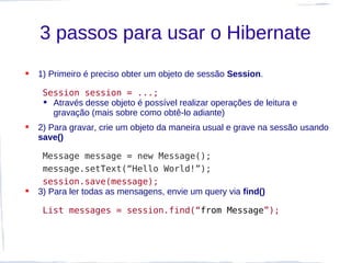 3 passos para usar o Hibernate
   1) Primeiro é preciso obter um objeto de sessão Session.

     Session session = ...;
      Através desse objeto é possível realizar operações de leitura e
       gravação (mais sobre como obtê-lo adiante)
   2) Para gravar, crie um objeto da maneira usual e grave na sessão usando
    save()

     Message message = new Message();
     message.setText(“Hello World!”);
     session.save(message);
   3) Para ler todas as mensagens, envie um query via find()

     List messages = session.find(“from Message”);
 