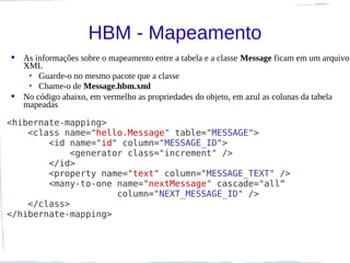 HBM - Mapeamento
 As informações sobre o mapeamento entre a tabela e a classe Message ficam em um arquivo
  XML
   • Guarde-o no mesmo pacote que a classe
   • Chame-o de Message.hbm.xml
 No código abaixo, em vermelho as propriedades do objeto, em azul as colunas da tabela
  mapeadas

<hibernate-mapping>
    <class name="hello.Message" table="MESSAGE">
        <id name="id" column="MESSAGE_ID">
            <generator class="increment" />
        </id>
        <property name="text" column="MESSAGE_TEXT" />
        <many-to-one name="nextMessage" cascade="all“
                     column="NEXT_MESSAGE_ID" />
    </class>
</hibernate-mapping>
 
