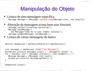 Manipulação do Objeto
 Leitura de uma mensagem específica
   Message message = (Message) session.load(Message.class, new Long(1));

 Alteração da mensagem acima (sem usar Session)
   message.setText("Greetings Earthling");
   Message nextMessage =
     new Message("Take me to your leader (please)");
   message.setNextMessage( nextMessage );
 Leitura de várias mensagens do banco

Session newSession = getSessionFactory().openSession();

List messages = newSession .find("from Message");
System.out.println( messages.size() + " message(s) found:" );
for ( Iterator iter = messages.iterator(); iter.hasNext(); ) {
   Message message = (Message) iter.next();
   System.out.println( message.getText() );
}

newSession.close();
 