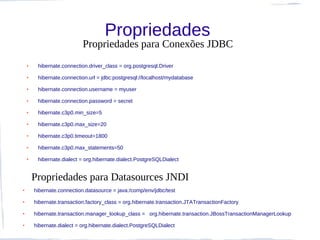 Propriedades
                            Propriedades para Conexões JDBC
    ●    hibernate.connection.driver_class = org.postgresql.Driver
    ●    hibernate.connection.url = jdbc:postgresql://localhost/mydatabase
    ●    hibernate.connection.username = myuser
    ●    hibernate.connection.password = secret
    ●    hibernate.c3p0.min_size=5
    ●    hibernate.c3p0.max_size=20
    ●    hibernate.c3p0.timeout=1800
    ●    hibernate.c3p0.max_statements=50
    ●    hibernate.dialect = org.hibernate.dialect.PostgreSQLDialect


        Propriedades para Datasources JNDI
●       hibernate.connection.datasource = java:/comp/env/jdbc/test
●       hibernate.transaction.factory_class = org.hibernate.transaction.JTATransactionFactory
●       hibernate.transaction.manager_lookup_class = org.hibernate.transaction.JBossTransactionManagerLookup
●       hibernate.dialect = org.hibernate.dialect.PostgreSQLDialect
 
