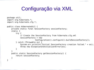 Configuração via XML
package util;
import org.hibernate.*;
import org.hibernate.cfg.*;

public class HibernateUtil {
    private static final SessionFactory sessionFactory;
    static {
        try {
             // Create the SessionFactory from hibernate.cfg.xml
             sessionFactory = new
                           Configuration().configure().buildSessionFactory();
        } catch (Throwable ex) {
             System.err.println("Initial SessionFactory creation failed." + ex);
             throw new ExceptionInInitializerError(ex);
        }
    }
    public static SessionFactory getSessionFactory() {
        return sessionFactory;
    }
}
 