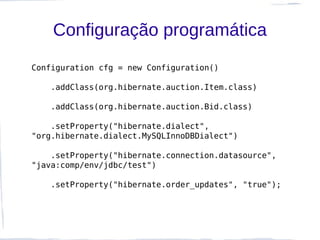 Configuração programática
Configuration cfg = new Configuration()

   .addClass(org.hibernate.auction.Item.class)

   .addClass(org.hibernate.auction.Bid.class)

    .setProperty("hibernate.dialect",
"org.hibernate.dialect.MySQLInnoDBDialect")

    .setProperty("hibernate.connection.datasource",
"java:comp/env/jdbc/test")

   .setProperty("hibernate.order_updates", "true");
 