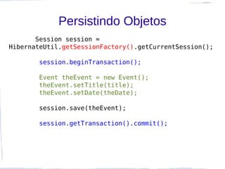 Persistindo Objetos
       Session session =
HibernateUtil.getSessionFactory().getCurrentSession();

        session.beginTransaction();

        Event theEvent = new Event();
        theEvent.setTitle(title);
        theEvent.setDate(theDate);

        session.save(theEvent);

        session.getTransaction().commit();
 