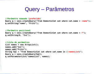 Query – Parâmetros
//Parâmetro nomeado (preferido)
Query q = sess.createQuery("from DomesticCat cat where cat.name = :name");
q.setString("name", "Fritz");


//Parâmetro posicional
Query q = sess.createQuery("from DomesticCat cat where cat.name = ?");
q.setString(0, "Izi");


//Lista de parâmetros
List names = new ArrayList();
names.add("Izi");
names.add("Fritz");
String hql = "from DomesticCat cat where cat.name in (:namesList)";
Query q = sess.createQuery(hql);
q.setParameterList("namesList", names);
 
