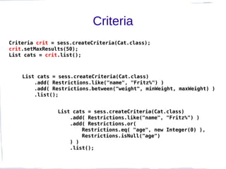 Criteria
Criteria crit = sess.createCriteria(Cat.class);
crit.setMaxResults(50);
List cats = crit.list();



    List cats = sess.createCriteria(Cat.class)
        .add( Restrictions.like("name", "Fritz%") )
        .add( Restrictions.between("weight", minWeight, maxWeight) )
        .list();


                List cats = sess.createCriteria(Cat.class)
                    .add( Restrictions.like("name", "Fritz%") )
                    .add( Restrictions.or(
                        Restrictions.eq( "age", new Integer(0) ),
                        Restrictions.isNull("age")
                    ) )
                    .list();
 