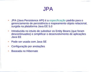 JPA
●   JPA (Java Persistence API) é a especificação padrão para o
    gerenciamento de persistência e mapeamento objeto relacional,
    surgida na plataforma Java EE 5.0
●   Introduzida no intuito de substituir os Entity Beans (que foram
    descontinuados) e simplificar o desenvolvimento de aplicações
    Java EE
●   Pode ser usada com Java SE
●   Configuração por anotações
●   Baseada no Hibernate
 