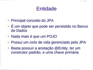 Entidade

●   Principal conceito do JPA
●   É um objeto que pode ser persistido no Banco
    de Dados
●   Nada mais é que um POJO
●   Possui um ciclo de vida gerenciado pelo JPA
●   Basta possuir a anotação @Entity, ter um
    construtor padrão, e uma chave primária
 