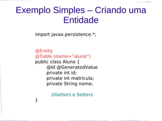 Exemplo Simples – Criando uma
          Entidade
    import javax.persistence.*;


    @Entity
    @Table (name=”aluno”)
    public class Aluno {
         @Id @GeneratedValue
         private int id;
         private int matricula;
         private String nome;

           //Getters e Setters
    }
 