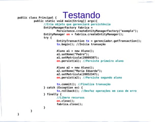 public class Principal {   Testando
          public static void main(String[] args){
                //Cria objeto que gerenciará persistência
                EntityManagerFactory fabrica =
                        Persistence.createEntityManagerFactory("exemplo");
                EntityManager em = fabrica.createEntityManager();
                try {
                        EntityTransaction tx = gerenciador.getTransaction();
                        tx.begin(); //Inicia transação

                       Aluno a1 = new Aluno();
                       a1.setNome(“Pedro”);
                       a1.setMatricula(20009387);
                       em.persist(a1); //Persiste primeiro aluno

                       Aluno a2 = new Aluno();
                       a2.setNome(“Maria Eduarda”);
                       a2.setMatricula(20052347);
                       em.persist(a2); //Persiste segundo aluno

                       tx.commit(); //Finaliza transação
               } catch (Exception ex) {
                       tx.rollback(); //Desfaz operações em caso de erro
               } finally {
                       //Libera recursos
                       em.close();
                       fabrica.close();
               }
       }
}
 