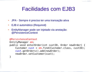 Facilidades com EJB3
●    JPA - Sempre é preciso ter uma transação ativa
●    EJB é automático (Required)
●    EntityManager pode ser injetado via anotação:
     @PersistenceContext

    @PersistenceContext
    EntityManager em;
    public void enterOrder(int custID, Order newOrder) {
        Customer cust = em.find(Customer.class, custID);
        cust.getOrders().add(newOrder);
        newOrder.setCustomer(cust);
    }
 