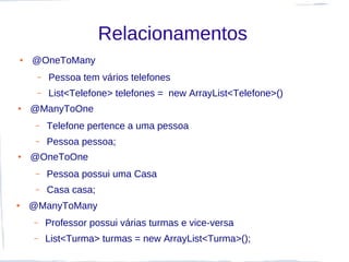 Relacionamentos
●   @OneToMany
     –   Pessoa tem vários telefones
     –   List<Telefone> telefones = new ArrayList<Telefone>()
●   @ManyToOne
     –   Telefone pertence a uma pessoa
     –   Pessoa pessoa;
●   @OneToOne
     –   Pessoa possui uma Casa
     –   Casa casa;
●   @ManyToMany
    –    Professor possui várias turmas e vice-versa
    –    List<Turma> turmas = new ArrayList<Turma>();
 