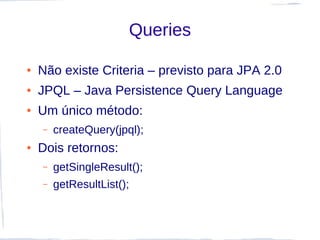 Queries

●   Não existe Criteria – previsto para JPA 2.0
●   JPQL – Java Persistence Query Language
●   Um único método:
    –   createQuery(jpql);
●   Dois retornos:
    –   getSingleResult();
    –   getResultList();
 