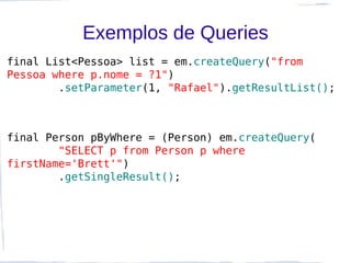 Exemplos de Queries
final List<Pessoa> list = em.createQuery("from
Pessoa where p.nome = ?1")
        .setParameter(1, "Rafael").getResultList();



final Person pByWhere = (Person) em.createQuery(
        "SELECT p from Person p where
firstName='Brett'")
        .getSingleResult();
 