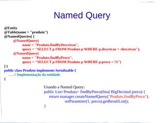Named Query
@Entity
@Table(name = "produto")
@NamedQueries( {
        @NamedQuery(
              name = "Produto.findByDescricao",
              query = "SELECT p FROM Produto p WHERE p.descricao = :descricao"),
        @NamedQuery(
              name = "Produto.findByPreco",
              query = "SELECT p FROM Produto p WHERE p.preco = ?1")
})
public class Produto implements Serializable {
   . . . // Implementação da entidade
}

                       Usando a Named Query:
                       public List<Produto> findByPreco(final BigDecimal preco) {
                          return manager.createNamedQuery("Produto.findByPreco").
                                   setParameter(1, preco).getResultList();
                       }
 
