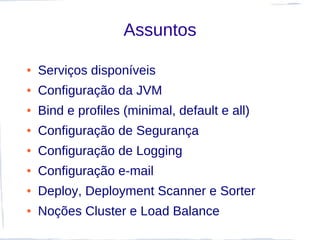 Assuntos

●   Serviços disponíveis
●   Configuração da JVM
●   Bind e profiles (minimal, default e all)
●   Configuração de Segurança
●   Configuração de Logging
●   Configuração e-mail
●   Deploy, Deployment Scanner e Sorter
●   Noções Cluster e Load Balance
 