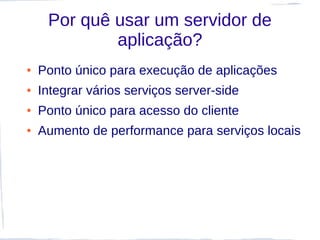 Por quê usar um servidor de
             aplicação?
●   Ponto único para execução de aplicações
●   Integrar vários serviços server-side
●   Ponto único para acesso do cliente
●   Aumento de performance para serviços locais
 
