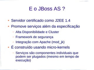 E o JBoss AS ?

●   Servidor certificado como J2EE 1.4
●   Promove serviços além da especificação
    –   Alta Disponibilidade e Cluster
    –   Framework de segurança
    –   Integração com Apache (mod_jk)
●   É construído usando micro-kernels
    –   Serviços são componentes individuais que
        podem ser plugados (mesmo em tempo de
        execução)
 