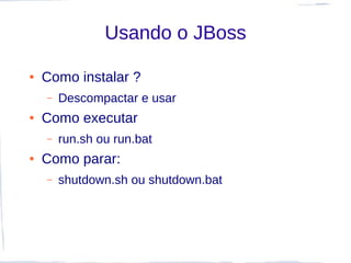 Usando o JBoss

●   Como instalar ?
    –   Descompactar e usar
●   Como executar
    –   run.sh ou run.bat
●   Como parar:
    –   shutdown.sh ou shutdown.bat
 