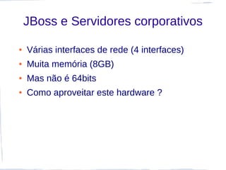 JBoss e Servidores corporativos

●   Várias interfaces de rede (4 interfaces)
●   Muita memória (8GB)
●   Mas não é 64bits
●   Como aproveitar este hardware ?
 